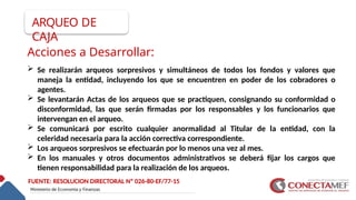 Acciones a Desarrollar:
 Se realizarán arqueos sorpresivos y simultáneos de todos los fondos y valores que
maneja la entidad, incluyendo los que se encuentren en poder de los cobradores o
agentes.
 Se levantarán Actas de los arqueos que se practiquen, consignando su conformidad o
disconformidad, las que serán firmadas por los responsables y los funcionarios que
intervengan en el arqueo.
 Se comunicará por escrito cualquier anormalidad al Titular de la entidad, con la
celeridad necesaria para la acción correctiva correspondiente.
 Los arqueos sorpresivos se efectuarán por lo menos una vez al mes.
 En los manuales y otros documentos administrativos se deberá fijar los cargos que
tienen responsabilidad para la realización de los arqueos.
FUENTE: RESOLUCION DIRECTORAL Nº 026-80-EF/77-15
ARQUEO DE
CAJA
 