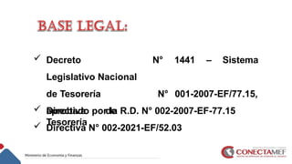  Decreto
Legislativo Nacional
de Tesorería
 Directiva de
Tesorería
N° 1441 – Sistema
N° 001-2007-EF/77.15,
aprobado por la R.D. N° 002-2007-EF-77.15
 Directiva N° 002-2021-EF/52.03
 