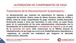AUTORIZACION DE COMPROBANTES DE PAGO
Tratamiento de la Documentación Sustentatoria :
La documentación que sustenta las operaciones de ingresos y gastos
comprende las boletas, tickets, notas de abono, facturas, notas de crédito y
débito, notas de cargo, comprobantes de pago, vouchers, estados bancarios,
declaración jurada y otros que determine el ente rector, en tanto forma
parte de la sustentación de los actos administrativos relacionados con la
formalización de la determinación y recaudación de ingresos y, en su caso,
de la ejecución del gasto, debe conservarse en la Oficina General de
Administración o la que haga sus veces en la Unidad Ejecutora, dependencia u
organismo, de acuerdo con estándares que aseguren su adecuada
conservación y ubicación.
FUENTE: D.Leg. 1441 DECRETO LEGISLATIVO DEL SISTEMA NACIONAL DE TESORERÍA
 