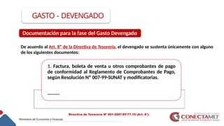 GASTO - DEVENGADO
De acuerdo al Art. 8° de la Directiva de Tesorería, el devengado se sustenta únicamente con alguno
de los siguientes documentos:
1. Factura, boleta de venta u otros comprobantes de pago
de conformidad al Reglamento de Comprobantes de Pago,
según Resolución Nº 007-99-SUNAT y modificatorias.
……….
Documentación para la fase del Gasto Devengado
Directiva de Tesorería Nº 001-2007-EF/77.15 (Art. 8°).
 