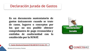 Declaración Jurada de Gastos
Es un documento sustentatorio de
gastos únicamente cuando se trate
de casos, lugares o conceptos por
los que no sea posible obtener
comprobantes de pago reconocidos y
emitidos de conformidad con lo
establecido por la SUNAT.
Fuente: Directiva de Tesorería N° 001-2007-EF/77.15 (Art. 71°)
 