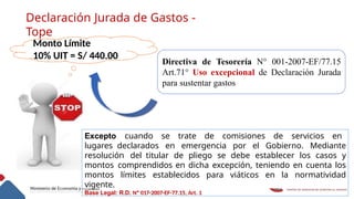 Declaración Jurada de Gastos -
Tope
Monto Límite
10% UIT = S/ 440.00
Directiva de Tesorería N° 001-2007-EF/77.15
Art.71° Uso excepcional de Declaración Jurada
para sustentar gastos
Excepto cuando se trate de comisiones de servicios en
lugares declarados en emergencia por el Gobierno. Mediante
resolución del titular de pliego se debe establecer los casos y
montos comprendidos en dicha excepción, teniendo en cuenta los
montos límites establecidos para viáticos en la normatividad
vigente.
Base Legal: R.D. Nº 017-2007-EF-77.15, Art. 1
 