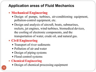 Application areas of Fluid Mechanics
 Mechanical Engineering
 Design of pumps, turbines, air-conditioning equipment,
pollution-control equipment, etc.
 Design and analysis of aircraft, boats, submarines,
rockets, jet engines, wind turbines, biomedical devices,
the cooling of electronic components, and the
transportation of water, crude oil, and natural gas.
 Civil Engineering
 Transport of river sediments
 Pollution of air and water
 Design of piping systems
 Flood control systems
 Chemical Engineering
 Design of chemical processing equipment
10
 