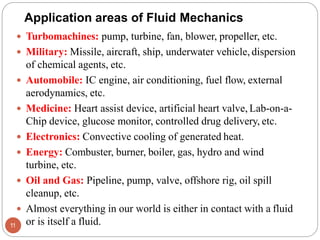  Turbomachines: pump, turbine, fan, blower, propeller, etc.
 Military: Missile, aircraft, ship, underwater vehicle, dispersion
of chemical agents, etc.
 Automobile: IC engine, air conditioning, fuel flow, external
aerodynamics, etc.
 Medicine: Heart assist device, artificial heart valve, Lab-on-a-
Chip device, glucose monitor, controlled drug delivery, etc.
 Electronics: Convective cooling of generated heat.
 Energy: Combuster, burner, boiler, gas, hydro and wind
turbine, etc.
 Oil and Gas: Pipeline, pump, valve, offshore rig, oil spill
cleanup, etc.
 Almost everything in our world is either in contact with a fluid
or is itself a fluid.
11
Application areas of Fluid Mechanics
 