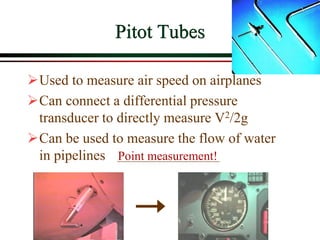 Pitot Tubes
➢Used to measure air speed on airplanes
➢Can connect a differential pressure
transducer to directly measure V2/2g
➢Can be used to measure the flow of water
in pipelines Point measurement!
 