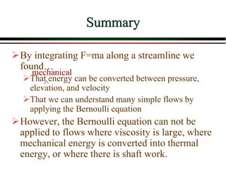 Summary
➢By integrating F=ma along a streamline we
found…
➢That energy can be converted between pressure,
elevation, and velocity
➢That we can understand many simple flows by
applying the Bernoulli equation
➢However, the Bernoulli equation can not be
applied to flows where viscosity is large, where
mechanical energy is converted into thermal
energy, or where there is shaft work.
mechanical
 