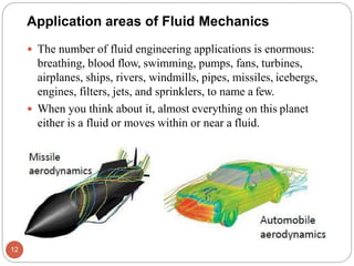  The number of fluid engineering applications is enormous:
breathing, blood flow, swimming, pumps, fans, turbines,
airplanes, ships, rivers, windmills, pipes, missiles, icebergs,
engines, filters, jets, and sprinklers, to name a few.
 When you think about it, almost everything on this planet
either is a fluid or moves within or near a fluid.
Application areas of Fluid Mechanics
12
 