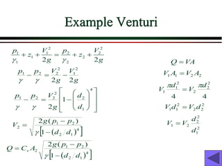 Example Venturi
2 2
1 1 2 2
1 2
1 2
2 2
p V p V
z z
g g
 
+ + = + +
g
V
g
V
p
p
2
2
2
1
2
2
2
1
−
=
−


















−
=
−
4
1
2
2
2
2
1
1
2 d
d
g
V
p
p


( )
 
4
1
2
2
1
2
1
)
(
2
d
d
p
p
g
V
−
−
=

( )
 
4
1
2
2
1
2
1
)
(
2
d
d
p
p
g
A
C
Q v
−
−
=

VA
Q =
2
2
1
1 A
V
A
V =
4
4
2
2
2
2
1
1
d
V
d
V


=
2
2
2
2
1
1 d
V
d
V =
2
1
2
2
2
1
d
d
V
V =
 