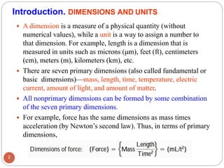 Introduction. DIMENSIONS AND UNITS
 A dimension is a measure of a physical quantity (without
numerical values), while a unit is a way to assign a number to
that dimension. For example, length is a dimension that is
measured in units such as microns (μm), feet (ft), centimeters
(cm), meters (m), kilometers (km), etc.
 There are seven primary dimensions (also called fundamental or
basic dimensions)—mass, length, time, temperature, electric
current, amount of light, and amount of matter.
 All nonprimary dimensions can be formed by some combination
of the seven primary dimensions.
 For example, force has the same dimensions as mass times
acceleration (by Newton’s second law). Thus, in terms of primary
dimensions,
2
 