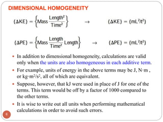  In addition to dimensional homogeneity, calculations are valid
only when the units are also homogeneous in each additive term.
 For example, units of energy in the above terms may be J, N·m ,
or kg·m2/s2, all of which are equivalent.
 Suppose, however, that kJ were used in place of J for one of the
terms. This term would be off by a factor of 1000 compared to
the other terms.
 It is wise to write out all units when performing mathematical
calculations in order to avoid such errors.
DIMENSIONAL HOMOGENEITY
6
 
