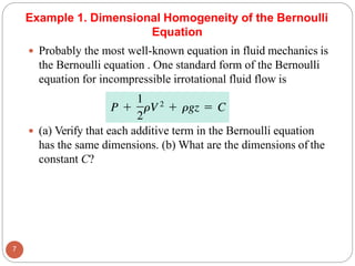 Example 1. Dimensional Homogeneity of the Bernoulli
Equation
 Probably the most well-known equation in fluid mechanics is
the Bernoulli equation . One standard form of the Bernoulli
equation for incompressible irrotational fluid flow is
 (a) Verify that each additive term in the Bernoulli equation
has the same dimensions. (b) What are the dimensions of the
constant C?
7
 