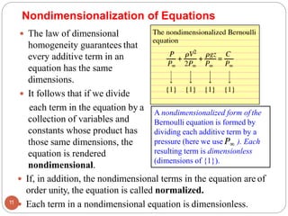 Nondimensionalization of Equations
 The law of dimensional
homogeneity guarantees that
every additive term in an
equation has the same
dimensions.
 It follows that if we divide
each term in the equation by a
collection of variables and
constants whose product has
those same dimensions, the
equation is rendered
nondimensional.
11
 If, in addition, the nondimensional terms in the equation are of
order unity, the equation is called normalized.
 Each term in a nondimensional equation is dimensionless.
A nondimensionalized form of the
Bernoulli equation is formed by
dividing each additive term by a
pressure (here we use ). Each
resulting term is dimensionless
(dimensions of {1}).
 