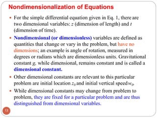  For the simple differential equation given in Eq. 1, there are
two dimensional variables: z (dimension of length) and t
(dimension of time).
 Nondimensional (or dimensionless) variables are defined as
quantities that change or vary in the problem, but have no
dimensions; an example is angle of rotation, measured in
degrees or radians which are dimensionless units. Gravitational
constant g, while dimensional, remains constant and is called a
dimensional constant.
 Other dimensional constants are relevant to this particular
problem are initial location z0 and initial vertical speedw0.
 While dimensional constants may change from problem to
problem, they are fixed for a particular problem and are thus
distinguished from dimensional variables.
Nondimensionalization of Equations
13
 