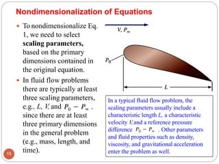  To nondimensionalize Eq.
1, we need to select
scaling parameters,
based on the primary
dimensions contained in
the original equation.
 In fluid flow problems
there are typically at least
three scaling parameters,
e.g., L, V, and ,
since there are at least
three primary dimensions
in the general problem
(e.g., mass, length, and
time).
15
Nondimensionalization of Equations
In a typical fluid flow problem, the
scaling parameters usually include a
characteristic length L, a characteristic
velocity V,and a reference pressure
difference . Other parameters
and fluid properties such as density,
viscosity, and gravitational acceleration
enter the problem as well.
 