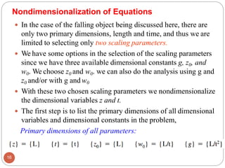  In the case of the falling object being discussed here, there are
only two primary dimensions, length and time, and thus we are
limited to selecting only two scaling parameters.
 We have some options in the selection of the scaling parameters
since we have three available dimensional constants g, z0, and
w0. We choose z0 and w0. we can also do the analysis using g and
z0 and/or with g andw0
 With these two chosen scaling parameters we nondimensionalize
the dimensional variables z and t.
 The first step is to list the primary dimensions of all dimensional
variables and dimensional constants in the problem,
Primary dimensions of all parameters:
16
Nondimensionalization of Equations
 