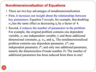  There are two key advantages of nondimensionalization
 First, it increases our insight about the relationships between
key parameters. Equation 5 reveals, for example, that doubling
w0 has the same effect as decreasing z0 by a factor of 4.
 Second, it reduces the number of parameters in the problem.
For example, the original problem contains one dependent
variable, z; one independent variable, t; and three additional
dimensional constants, g, w0, and z0. The nondimensionalized
problem contains one dependent parameter, z*; one
independent parameter, t*; and only one additional parameter,
namely the dimensionless Froude number, Fr. The number of
additional parameters has been reduced from three to one!
Nondimensionalization of Equations
19
 