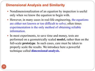 Dimensional Analysis and Similarity
 Nondimensionalization of an equation by inspection is useful
only when we know the equation to begin with.
 However, in many cases in real-life engineering, the equations
are either not known or too difficult to solve; often times
experimentation is the only method of obtaining reliable
information.
 In most experiments, to save time and money, tests are
performed on a geometrically scaled model, rather than on the
full-scale prototype. In such cases, care must be taken to
properly scale the results. We introduce here a powerful
technique called dimensional analysis.
20
 