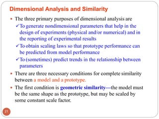 The three primary purposes of dimensional analysis are
✓To generate nondimensional parameters that help in the
design of experiments (physical and/or numerical) and in
the reporting of experimental results
✓To obtain scaling laws so that prototype performance can
be predicted from model performance
✓To (sometimes) predict trends in the relationship between
parameters
 There are three necessary conditions for complete similarity
between a model and a prototype.
 The first condition is geometric similarity—the model must
be the same shape as the prototype, but may be scaled by
some constant scale factor.
Dimensional Analysis and Similarity
21
 