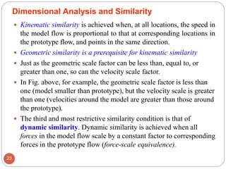  Kinematic similarity is achieved when, at all locations, the speed in
the model flow is proportional to that at corresponding locations in
the prototype flow, and points in the same direction.
 Geometric similarity is a prerequisite for kinematic similarity
 Just as the geometric scale factor can be less than, equal to, or
greater than one, so can the velocity scale factor.
 In Fig. above, for example, the geometric scale factor is less than
one (model smaller than prototype), but the velocity scale is greater
than one (velocities around the model are greater than those around
the prototype).
 The third and most restrictive similarity condition is that of
dynamic similarity. Dynamic similarity is achieved when all
forces in the model flow scale by a constant factor to corresponding
forces in the prototype flow (force-scale equivalence).
23
Dimensional Analysis and Similarity
 