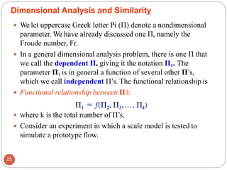  We let uppercase Greek letter Pi (Π) denote a nondimensional
parameter. We have already discussed one Π, namely the
Froude number, Fr.
 In a general dimensional analysis problem, there is one Π that
we call the dependent Π, giving it the notation Π1. The
parameter Π1 is in general a function of several other Π’s,
which we call independent Π’s. The functional relationship is
 Functional relationship between Π’s:
 where k is the total number of Π’s.
 Consider an experiment in which a scale model is tested to
simulate a prototype flow.
Dimensional Analysis and Similarity
25
 