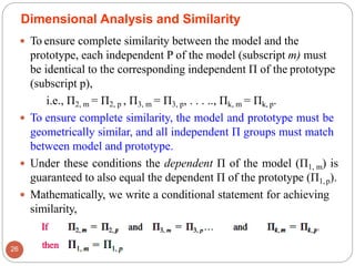  To ensure complete similarity between the model and the
prototype, each independent P of the model (subscript m) must
be identical to the corresponding independent Π of the prototype
(subscript p),
i.e., Π2, m = Π2, p , Π3, m = Π3, p, . . . .., Πk, m = Πk, p.
 To ensure complete similarity, the model and prototype must be
geometrically similar, and all independent Π groups must match
between model and prototype.
 Under these conditions the dependent Π of the model (Π1, m) is
guaranteed to also equal the dependent Π of the prototype (Π1,p).
 Mathematically, we write a conditional statement for achieving
similarity,
Dimensional Analysis and Similarity
26
 