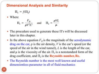  Where
 The procedure used to generate these Π’s will be discussed
later in this chapter.
 In the above equation FD is the magnitude of the aerodynamic
drag on the car, ρ is the air density, V is the car’s speed (or the
speed of the air in the wind tunnel), L is the length of the car,
and μ is the viscosity of the air. Π1 is a nonstandard form of the
drag coefficient, and Π2 is the Reynolds number,Re.
 The Reynolds number is the most well known and useful
dimensionless parameter in all of fluid mechanics
Dimensional Analysis and Similarity
28
 