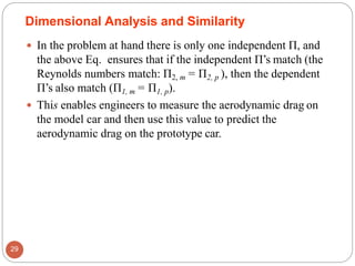  In the problem at hand there is only one independent Π, and
the above Eq. ensures that if the independent Π’s match (the
Reynolds numbers match: Π2, m = Π2, p ), then the dependent
Π’s also match (Π1, m = Π1, p).
 This enables engineers to measure the aerodynamic drag on
the model car and then use this value to predict the
aerodynamic drag on the prototype car.
Dimensional Analysis and Similarity
29
 