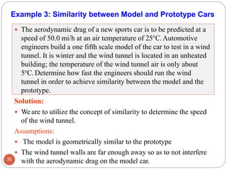 Example 3: Similarity between Model and Prototype Cars
 The aerodynamic drag of a new sports car is to be predicted at a
speed of 50.0 mi/h at an air temperature of 25°C.Automotive
engineers build a one fifth scale model of the car to test in a wind
tunnel. It is winter and the wind tunnel is located in an unheated
building; the temperature of the wind tunnel air is only about
5°C. Determine how fast the engineers should run the wind
tunnel in order to achieve similarity between the model and the
prototype.
Solution:
 We are to utilize the concept of similarity to determine the speed
of the wind tunnel.
Assumptions:
 The model is geometrically similar to the prototype
 The wind tunnel walls are far enough away so as to not interfere
with the aerodynamic drag on the model car.
30
 