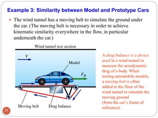 Example 3: Similarity between Model and Prototype Cars
 The wind tunnel has a moving belt to simulate the ground under
the car. (The moving belt is necessary in order to achieve
kinematic similarity everywhere in the flow, in particular
underneath the car.)
A drag balance is a device
used in a wind tunnel to
measure the aerodynamic
drag of a body. When
testing automobile models,
a moving belt is often
added to the floor of the
wind tunnel to simulate the
moving ground
(from the car’s frame of
reference).
31
 