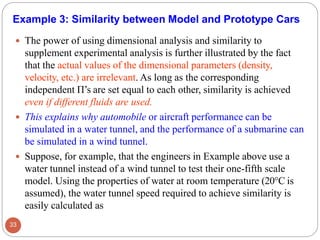  The power of using dimensional analysis and similarity to
supplement experimental analysis is further illustrated by the fact
that the actual values of the dimensional parameters (density,
velocity, etc.) are irrelevant. As long as the corresponding
independent Π’s are set equal to each other, similarity is achieved
even if different fluids are used.
 This explains why automobile or aircraft performance can be
simulated in a water tunnel, and the performance of a submarine can
be simulated in a wind tunnel.
 Suppose, for example, that the engineers in Example above use a
water tunnel instead of a wind tunnel to test their one-fifth scale
model. Using the properties of water at room temperature (20°C is
assumed), the water tunnel speed required to achieve similarity is
easily calculated as
Example 3: Similarity between Model and Prototype Cars
33
 