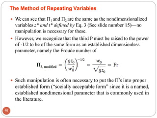 We can see that Π1 and Π2 are the same as the nondimensionalized
variables z* and t* defined by Eq. 3 (See slide number 15)—no
manipulation is necessary for these.
 However, we recognize that the third P must be raised to the power
of -1/2 to be of the same form as an established dimensionless
parameter, namely the Froude number of
 Such manipulation is often necessary to put the Π’s into proper
established form (“socially acceptable form” since it is a named,
established nondimensional parameter that is commonly used in
the literature.
The Method of Repeating Variables
46
 