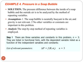  SOLUTION. The pressure difference between the inside of a soap
bubble and the outside air is to be analyzed by the method of
repeating variables.
 Assumptions 1. The soap bubble is neutrally buoyant in the air, and
gravity is not relevant. 2 No other variables or constants are
important in this problem.
 Analysis The step-by-step method of repeating variables is
employed.
EXAMPLE 4. Pressure in a Soap Bubble
56
 