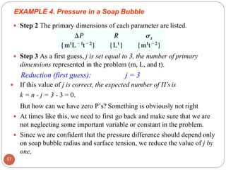  Step 2 The primary dimensions of each parameter are listed.
 Step 3 As a first guess, j is set equal to 3, the number of primary
dimensions represented in the problem (m, L, and t).
Reduction (first guess): j = 3
 If this value of j is correct, the expected number of Π’s is
k = n - j = 3 - 3 = 0.
But how can we have zero P’s? Something is obviously not right
 At times like this, we need to first go back and make sure that we are
not neglecting some important variable or constant in the problem.
 Since we are confident that the pressure difference should depend only
on soap bubble radius and surface tension, we reduce the value of j by
one,
EXAMPLE 4. Pressure in a Soap Bubble
57
 