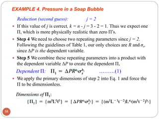 EXAMPLE 4. Pressure in a Soap Bubble
Reduction (second guess): j = 2
 If this value of j is correct, k = n - j = 3 - 2 = 1. Thus we expect one
Π, which is more physically realistic than zero Π’s.
 Step 4 We need to choose two repeating parameters since j = 2.
Following the guidelines of Table 1, our only choices are R and σs,
since ∆P is the dependent variable.
 Step 5 We combine these repeating parameters into a product with
the dependent variable ∆P to create the dependent Π,
Dependent Π: ………(1)
 We apply the primary dimensions of step 2 into Eq. 1 and force the
Π to be dimensionless.
58
 