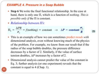  This is an example of how we can sometimes predict trends with
dimensional analysis, even without knowing much of the physics
of the problem. For example, we know from our result that if the
radius of the soap bubble doubles, the pressure difference
decreases by a factor of 2. Similarly, if the value of surface
tension doubles, ∆P increases by a factor of 2.
 Dimensional analysis cannot predict the value of the constant in
Eq. 3; further analysis (or one experiment) reveals that the
constant is equal to 4 (Chap. 1).
EXAMPLE 4. Pressure in a Soap Bubble
 Step 6 We write the final functional relationship. In the case at
hand, there is only one Π, which is a function of nothing. This is
possible only if the Π is constant.
 Relationship between Π’s:
60
 
