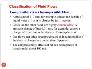Compressible versus Incompressible Flow…
 A pressure of 210 atm, for example, causes the density of
liquid water at 1 atm to change by just 1 percent.
 Gases, on the other hand, are highly compressible. A
pressure change of just 0.01 atm, for example, causes a
change of 1 percent in the density of atmospheric air.
 Gas flows can often be approximated as incompressible if
the density changes are under about 5 percent.
 The compressibility effects of air can be neglected at
speeds under about 100 m/s.
Classification of Fluid Flows
21
 