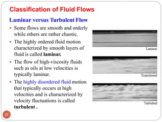 Classification of Fluid Flows
Laminar versus Turbulent Flow
 Some flows are smooth and orderly
while others are rather chaotic.
 The highly ordered fluid motion
characterized by smooth layers of
fluid is called laminar.
 The flow of high-viscosity fluids
such as oils at low velocities is
typically laminar.
 The highly disordered fluid motion
that typically occurs at high
velocities and is characterized by
velocity fluctuations is called
turbulent .
22
 
