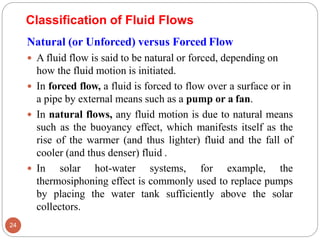 Natural (or Unforced) versus Forced Flow
 A fluid flow is said to be natural or forced, depending on
how the fluid motion is initiated.
 In forced flow, a fluid is forced to flow over a surface or in
a pipe by external means such as a pump or a fan.
 In natural flows, any fluid motion is due to natural means
such as the buoyancy effect, which manifests itself as the
rise of the warmer (and thus lighter) fluid and the fall of
cooler (and thus denser) fluid .
 In solar hot-water systems, for example, the
thermosiphoning effect is commonly used to replace pumps
by placing the water tank sufficiently above the solar
collectors.
Classification of Fluid Flows
24
 