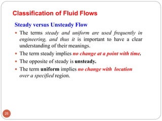 Steady versus Unsteady Flow
 The terms steady and uniform are used frequently in
engineering, and thus it is important to have a clear
understanding of their meanings.
 The term steady implies no change at a point with time.
 The opposite of steady is unsteady.
 The term uniform implies no change with location
over a specified region.
Classification of Fluid Flows
25
 