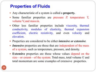 Properties of Fluids
 Any characteristic of a system is called a property.
 Some familiar properties are pressure P, temperature T,
volume V,and massm.
 Other less familiar properties include viscosity, thermal
conductivity, modulus of elasticity, thermal expansion
coefficient, electric resistivity, and even velocity and
elevation.
 Properties are considered to be either intensive or extensive.
 Intensive properties are those that are independent of the mass
of a system, such as temperature, pressure, and density.
 Extensive properties are those whose values depend on the
size—or extent—of the system. Total mass, total volume V
, and
total momentum are some examples of extensive properties.
26
 