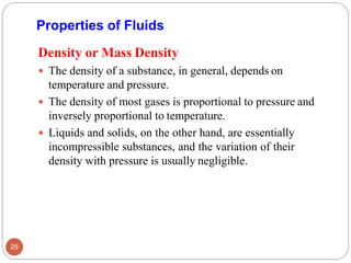 Density or Mass Density
 The density of a substance, in general, depends on
temperature and pressure.
 The density of most gases is proportional to pressure and
inversely proportional to temperature.
 Liquids and solids, on the other hand, are essentially
incompressible substances, and the variation of their
density with pressure is usually negligible.
Properties of Fluids
29
 