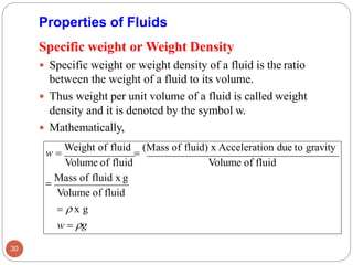 Properties of Fluids
Specific weight or Weight Density
 Specific weight or weight density of a fluid is the ratio
between the weight of a fluid to its volume.
 Thus weight per unit volume of a fluid is called weight
density and it is denoted by the symbol w.
 Mathematically,
w =
Weight of fluid
=
(Mass of fluid) x Acceleration due to gravity
Volume of fluid Volume of fluid
=
Mass of fluid x g
Volume of fluid
=  x g
w = g
30
 
