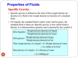 Properties of Fluids
32
Weight density(density)of air
Thus weight density of a liquid = S x Weight densityof water
= S x1000x 9.81N/m3
Thus density of a liquid = S x Densityof water
= S x1000kg/m3
Specific Gravity.
 Specific gravity is defined as the ratio of the weight density (or
density) of a fluid to the weight density (or density) of a standard
fluid.
 For liquids, the standard fluid is taken water and for gases, the
standard fluid is taken air. Specific gravity is also called relative
density. It is dimensionless quantity and is denoted by the symbol S.
S(for liquids) =
Weight density(density)of liquid
Weight density(density)of water
S(for gases) =
Weight density(density)of gas
 