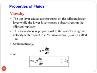Properties of Fluids
Viscosity
 The top layer causes a shear stress on the adjacent lower
layer while the lower layer causes a shear stress on the
adjacent top layer.
 This shear stress is proportional to the rate of change of
velocity with respect to y. It is denoted by symbol τ called
Tau.
 Mathematically,
 or
(1.2)
dy
 = du
37
 