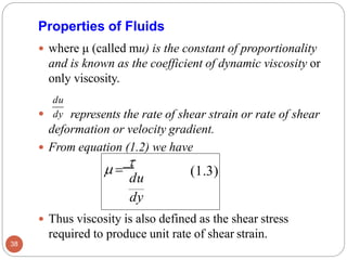 represents the rate of shear strain or rate of shear
deformation or velocity gradient.
 From equation (1.2) we have
 Thus viscosity is also defined as the shear stress
required to produce unit rate of shear strain.
 dy
Properties of Fluids
 where μ (called mu) is the constant of proportionality
and is known as the coefficient of dynamic viscosity or
only viscosity.
du
(1.3)
du
dy
 =

38
 