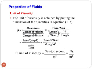 Unit of Viscosity.
 The unit of viscosity is obtained by putting the
dimension of the quantities in equation ( 1.3)
Properties of Fluids
SI unit of viscosity =
Newton second
=
Ns
m2
m2
39
 