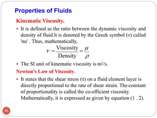 Properties of Fluids
Kinematic Viscosity.
 It is defined as the ratio between the dynamic viscosity and
density of fluid.lt is denoted by the Greek symbol (ν) called
'nu' . Thus, mathematically,
 =
Viscosity
=

Density 
 The SI unit of kinematic viscosity is m2/s.
Newton's Law of Viscosity.
 It states that the shear stress (τ) on a fluid element layer is
directly proportional to the rate of shear strain. The constant
of proportionality is called the co-efficient viscosity.
Mathematically, it is expressed as given by equation (1 . 2).
40
 