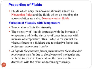 Properties of Fluids
 Fluids which obey the above relation are known as
Newtonian fluids and the fluids which do not obey the
above relation are called Non-newtonian fluids.
Variation of Viscosity with Temperature
 Temperature affects the viscosity.
 The viscosity of liquids decreases with the increase of
temperature while the viscosity of gases increases with
increase of temperature. This is due to reason that the
viscous forces in a fluid are due to cohesive forces and
molecular momentum transfer.
 In liquids the cohesive forces predominates the molecular
momentum transfer due to closely packed molecules and
with the increase in temperature, the cohesive forces
decreases with the result of decreasing viscosity.
41
 