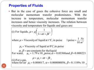 Properties of Fluids
 But in the case of gases the cohesive force are small and
molecular momentum transfer predominates. With the
increase in temperature, molecular momentum transfer
increases and hence viscosity increases. The relation between
viscosity and temperature for liquids and gases are:
42
o
2
(ii)For a gas,



 1 
where for air o = 0.000017,  = 0.000000056,  = 0.1189x 10 -9
,  = are constantsfor theliquid
For water, μo = 1.79 x10 poise, = 0.03368and  =0.000221
-3
(i) For liquids,  =  
 = o + t − t 2
where  = Viscosityof liquid at to
C,in poise
o = Viscosity of liquid at 0 C,in poise
10 m2
1poise=
1 Ns
o
1+t + t
 