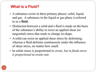What is a Fluid?
 A substance exists in three primary phases: solid, liquid,
and gas. A substance in the liquid or gas phase isreferred
to as a fluid.
 Distinction between a solid and a fluid is made on the basis
of the substance’s ability to resist an applied shear (or
tangential) stress that tends to change its shape.
 A solid can resist an applied shear stress by deforming,
whereas a fluid deforms continuously under the influence
of shear stress, no matter how small.
 In solids stress is proportional to strain, but in fluids stress
is proportional to strain rate.
5
 
